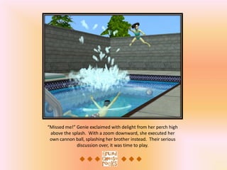 “Missed me!” Genie exclaimed with delight from her perch high
 above the splash. With a zoom downward, she executed her
 own cannon ball, splashing her brother instead. Their serious
             discussion over, it was time to play.
 