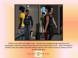 Finally, it was Alfred and Alistair’s turn. They had accumulated enough experience and
knowledge to add extra scholarships to the ones they received from H.E.A.L. After Christopher’s
birthday, taxis were called, hugs were shared, and they were ready to move to college and start
                                           on their adventure.
 