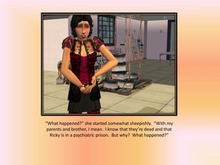 “What happened?” she started somewhat sheepishly. “With my
 parents and brother, I mean. I know that they’re dead and that
  Ricky is in a psychiatric prison. But why? What happened?”
 