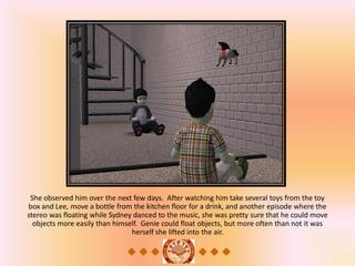 She observed him over the next few days. After watching him take several toys from the toy
box and Lee, move a bottle from the kitchen floor for a drink, and another episode where the
stereo was floating while Sydney danced to the music, she was pretty sure that he could move
  objects more easily than himself. Genie could float objects, but more often than not it was
                                herself she lifted into the air.
 