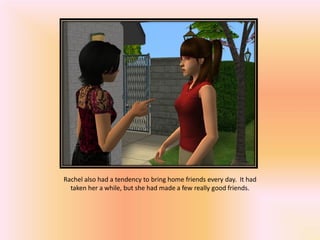Rachel also had a tendency to bring home friends every day. It had
  taken her a while, but she had made a few really good friends.
 