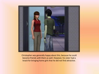 Christopher was generally happy about this, because he could
 become friends with them as well. However, his sister had a
 knack for bringing home girls that he did not find attractive.
 