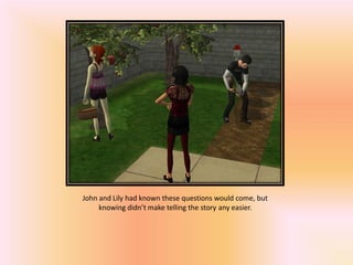 John and Lily had known these questions would come, but
     knowing didn’t make telling the story any easier.
 