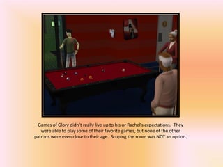 Games of Glory didn’t really live up to his or Rachel’s expectations. They
   were able to play some of their favorite games, but none of the other
patrons were even close to their age. Scoping the room was NOT an option.
 