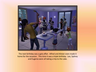The next birthday was a gala affair. Alfred and Alistair even made it
home for the occasion. This time it was a triple birthday. Lee, Sydney
            and Eugenia were all taking a trip to the cake.
 