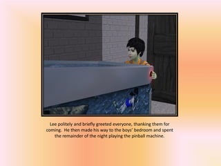 Lee politely and briefly greeted everyone, thanking them for
coming. He then made his way to the boys’ bedroom and spent
    the remainder of the night playing the pinball machine.
 