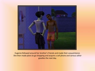 Eugenia followed around her brother’s friends and made their acquaintance.
She then made plans to go shopping and acquire a cell phone and various other
                            goodies the next day.
 