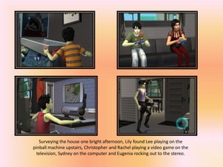 Surveying the house one bright afternoon, Lily found Lee playing on the
pinball machine upstairs, Christopher and Rachel playing a video game on the
  television, Sydney on the computer and Eugenia rocking out to the stereo.
 