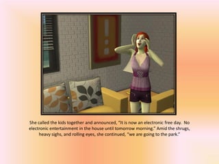 She called the kids together and announced, “It is now an electronic free day. No
electronic entertainment in the house until tomorrow morning.” Amid the shrugs,
     heavy sighs, and rolling eyes, she continued, “we are going to the park.”
 