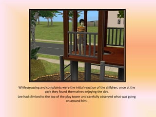 While grousing and complaints were the initial reaction of the children, once at the
                   park they found themselves enjoying the day.
Lee had climbed to the top of the play tower and carefully observed what was going
                                  on around him.
 