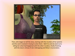 Then, John began to tell the story, starting with the murders of her parents
and the work involved in trying to solve them. Both he and Lily took turns
  telling her what had happened with the other murders, finally finishing
    with the story’s climax of Lily’s kidnapping and Ricky’s incarceration.
 