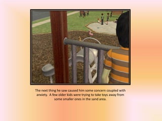 The next thing he saw caused him some concern coupled with
 anxiety. A few older kids were trying to take toys away from
              some smaller ones in the sand area.
 