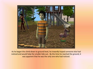 As he began the climb down to ground level, he inwardly hoped someone else had
noticed and would help the smaller kids out. By the time he reached the ground, it
            was apparent that he was the only one who had noticed.
 