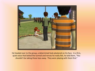 He headed over to the group, a determined look plastered on his face. In a firm,
quiet voice that belied the turmoil and nerves he really felt, he told them, “You
    shouldn’t be taking those toys away. They were playing with them first.”
 