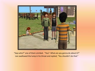 “Says who?” one of them smirked. “You? What are you gonna do about it?”
 Lee swallowed the lump in his throat and replied, “You shouldn’t do that.”
 
