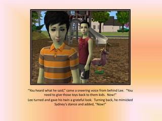“You heard what he said,” came a sneering voice from behind Lee. “You
           need to give those toys back to them kids. Now!”
Lee turned and gave his twin a grateful look. Turning back, he mimicked
                  Sydney’s stance and added, “Now!”
 
