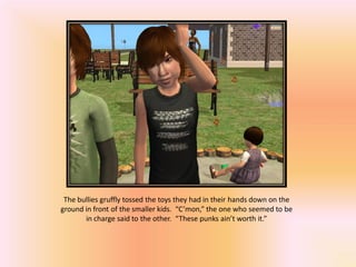 The bullies gruffly tossed the toys they had in their hands down on the
ground in front of the smaller kids. “C’mon,” the one who seemed to be
       in charge said to the other. “These punks ain’t worth it.”
 