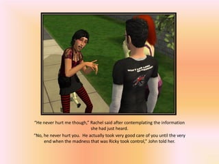 “He never hurt me though,” Rachel said after contemplating the information
                            she had just heard.
“No, he never hurt you. He actually took very good care of you until the very
     end when the madness that was Ricky took control,” John told her.
 