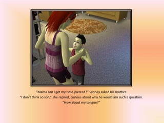 “Mama can I get my nose pierced?” Sydney asked his mother.
“I don’t think so son,” she replied, curious about why he would ask such a question.
                              “How about my tongue?”
 