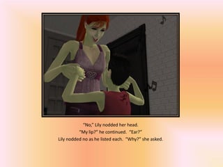 “No,” Lily nodded her head.
          “My lip?” he continued. “Ear?”
Lily nodded no as he listed each. “Why?” she asked.
 