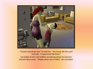“’Cause it would be cool,” he told her. “You know, like the punk
                rock kids. I’m gonna be like them.”
  Lily looked at him a bit baffled, wondering where he had ever
learned about punk. “Maybe when you’re older,” she conceded.
 