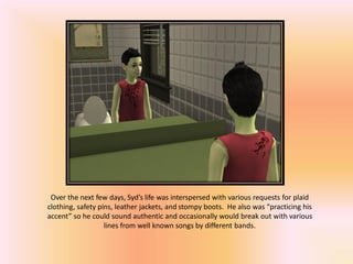 Over the next few days, Syd’s life was interspersed with various requests for plaid
clothing, safety pins, leather jackets, and stompy boots. He also was “practicing his
accent” so he could sound authentic and occasionally would break out with various
                   lines from well known songs by different bands.
 