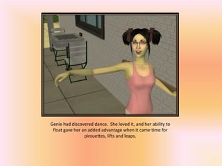 Genie had discovered dance. She loved it, and her ability to
 float gave her an added advantage when it came time for
                 pirouettes, lifts and leaps.
 