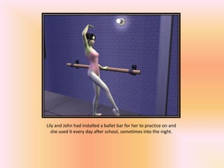 Lily and John had installed a ballet bar for her to practice on and
   she used it every day after school, sometimes into the night.
 