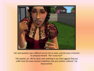 Her next question was a difficult one for her to voice, and she took a moment
                    to compose herself. “Am I crazy too?”
 “Oh sweetie, no. We’ve never seen anything in you that suggests that you
  suffer from the same mental instabilities that your brother suffered,” Lily
                                reassured her.
 
