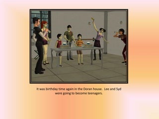 It was birthday time again in the Doran house. Lee and Syd
             were going to become teenagers.
 