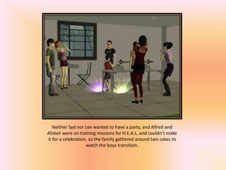 Neither Syd nor Lee wanted to have a party, and Alfred and
Alistair were on training missions for H.E.A.L. and couldn’t make
it for a celebration, so the family gathered around two cakes to
                    watch the boys transition.
 