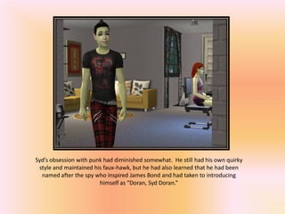 Syd’s obsession with punk had diminished somewhat. He still had his own quirky
 style and maintained his faux-hawk, but he had also learned that he had been
  named after the spy who inspired James Bond and had taken to introducing
                        himself as “Doran, Syd Doran.”
 