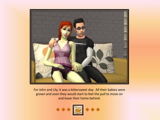 For John and Lily, it was a bittersweet day. All their babies were
 grown and soon they would start to feel the pull to move on
                  and leave their home behind.
 