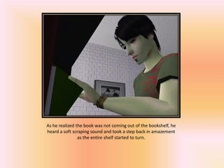 As he realized the book was not coming out of the bookshelf, he
heard a soft scraping sound and took a step back in amazement
                as the entire shelf started to turn.
 