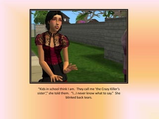 “Kids in school think I am. They call me ‘the Crazy Killer’s
sister’,” she told them. “I…I never know what to say.” She
                      blinked back tears.
 