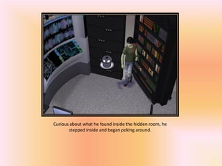 Curious about what he found inside the hidden room, he
       stepped inside and began poking around.
 