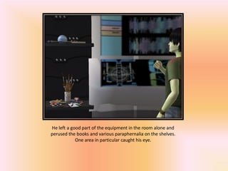 He left a good part of the equipment in the room alone and
perused the books and various paraphernalia on the shelves.
            One area in particular caught his eye.
 