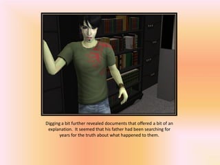 Digging a bit further revealed documents that offered a bit of an
 explanation. It seemed that his father had been searching for
       years for the truth about what happened to them.
 