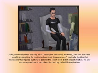 John, somewhat taken aback by what Christopher had found, answered, “Yes son. I’ve been
  searching a long time for the truth about their disappearance.” Ironically, the idea that
Christopher had figured out how to get into the secret room didn’t phase him at all. He was
          more surprised that it had taken him this long to find his way in there.
 