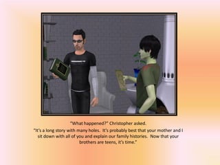 “What happened?” Christopher asked.
“It’s a long story with many holes. It’s probably best that your mother and I
   sit down with all of you and explain our family histories. Now that your
                         brothers are teens, it’s time.”
 