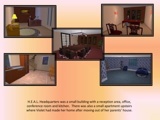 H.E.A.L. Headquarters was a small building with a reception area, office,
conference room and kitchen. There was also a small apartment upstairs
where Violet had made her home after moving out of her parents’ house.
 