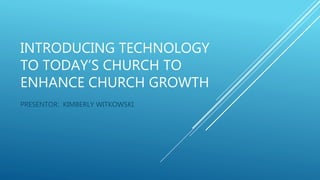 INTRODUCING TECHNOLOGY
TO TODAY’S CHURCH TO
ENHANCE CHURCH GROWTH
PRESENTOR: KIMBERLY WITKOWSKI
 