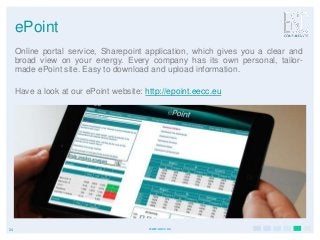 24 www.eecc.eu
ePoint
Online portal service, Sharepoint application, which gives you a clear and
broad view on your energy. Every company has its own personal, tailor-
made ePoint site. Easy to download and upload information.
Have a look at our ePoint website: http://epoint.eecc.eu
 