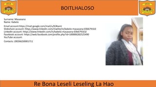BOITLHALOSO
Surname: Masaoana
Name: Kabelo
Email account:https://mail.google.com/mail/u/0/#sent
ݺߣshare account: https://www.linkedin.com/mwlite/in/kabelo-masaoana-03b679163
LinkedIn account: https://www.linkedin.com/in/kabelo-masaoana-03b679163/
Facebook account: https://web.facebook.com/profile.php?id=100006282525490
YouTube account:
Contacts: (00266)50001711
 