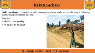 Keketso-sebaka
Keketso-sebaka: ke mofuta oa leeketsi o supang sebaka seo ketso e etsahetseng,e tsahalang
kapa e tlang ho etsahala ho sona.
Mohlala
• Mosali o tsoa patsing.
• Re besitse ka paoleng.
 