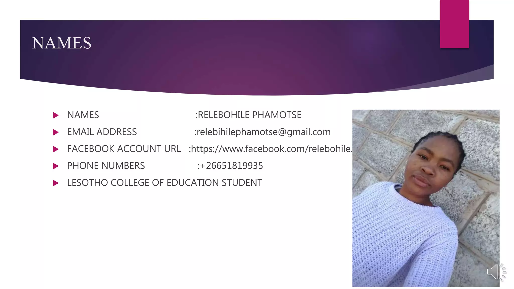  NAMES :RELEBOHILE PHAMOTSE
 EMAIL ADDRESS :relebihilephamotse@gmail.com
 FACEBOOK ACCOUNT URL :https://www.facebook.com/relebohile.phamotse.338
 PHONE NUMBERS :+26651819935
 LESOTHO COLLEGE OF EDUCATION STUDENT
NAMES
 