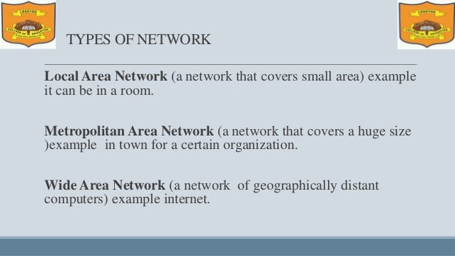 TYPES OF NETWORK
Local Area Network (a network that covers small area) example
it can be in a room.
Metropolitan Area Network (a network that covers a huge size
)example in town for a certain organization.
Wide Area Network (a network of geographically distant
computers) example internet.
 