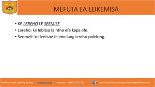 Re Bona Leseli Leseling La Hao. www.lce.ac.ls contacts: (+266) 22312721 www.facebook.com/LesothoCollegeOfEducation
MEFUTA EA LEIKEMISA
• KE LEREHO LE SEEMILE
• Lereho: ke lebitso la ntho efe kapa efe.
• Seemeli: ke lentsoe le emelang lereho polelong.
F. Lejone
 
