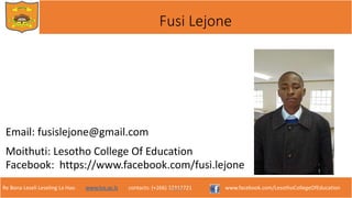 Re Bona Leseli Leseling La Hao. www.lce.ac.ls contacts: (+266) 22312721 www.facebook.com/LesothoCollegeOfEducation
Fusi Lejone
Email: fusislejone@gmail.com
Moithuti: Lesotho College Of Education
Facebook: https://www.facebook.com/fusi.lejone
F. Lejone
 