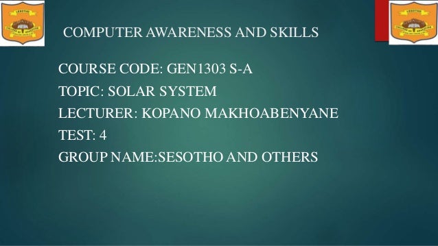 COMPUTER AWARENESS AND SKILLS
COURSE CODE: GEN1303 S-A
TOPIC: SOLAR SYSTEM
LECTURER: KOPANO MAKHOABENYANE
TEST: 4
GROUP NAME:SESOTHO AND OTHERS
 